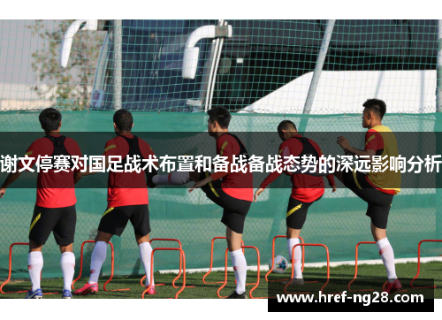 谢文停赛对国足战术布置和备战备战态势的深远影响分析
