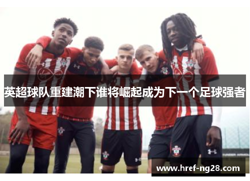 英超球队重建潮下谁将崛起成为下一个足球强者 英超球队重建潮下谁将崛起成为下一个足球强者