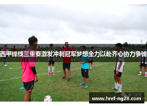 西甲锋线三重奏激发冲刺冠军梦想全力以赴齐心协力争锋 西甲锋线三重奏激发冲刺冠军梦想全力以赴齐心协力争锋
