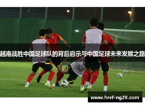 越南战胜中国足球队的背后启示与中国足球未来发展之路 越南战胜中国足球队的背后启示与中国足球未来发展之路