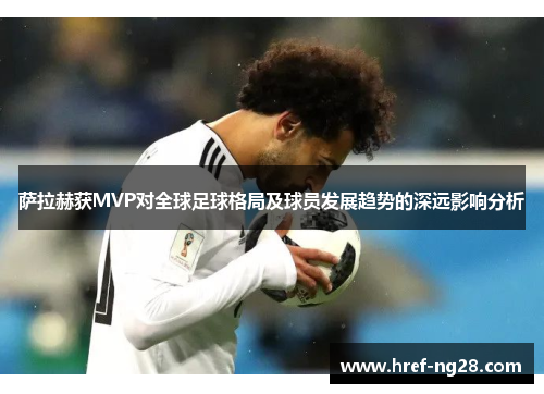 萨拉赫获MVP对全球足球格局及球员发展趋势的深远影响分析 萨拉赫获MVP对全球足球格局及球员发展趋势的深远影响分析
