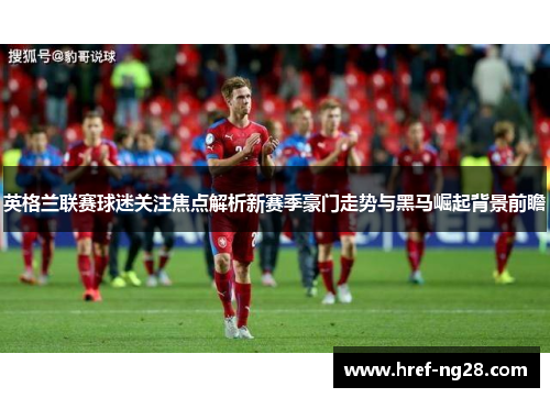 英格兰联赛球迷关注焦点解析新赛季豪门走势与黑马崛起背景前瞻