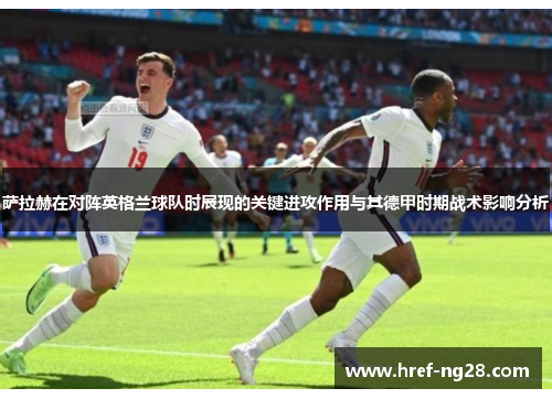 萨拉赫在对阵英格兰球队时展现的关键进攻作用与其德甲时期战术影响分析