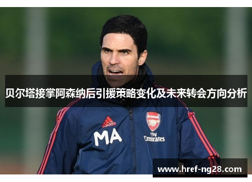 贝尔塔接掌阿森纳后引援策略变化及未来转会方向分析
