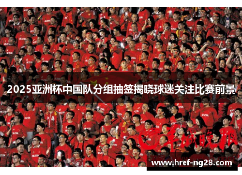 2025亚洲杯中国队分组抽签揭晓球迷关注比赛前景