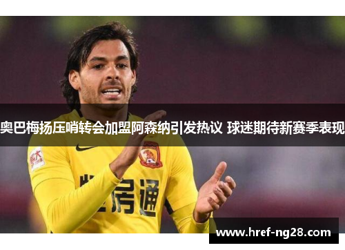 奥巴梅扬压哨转会加盟阿森纳引发热议 球迷期待新赛季表现