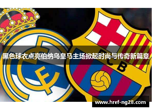 黑色球衣点亮伯纳乌皇马主场掀起时尚与传奇新篇章