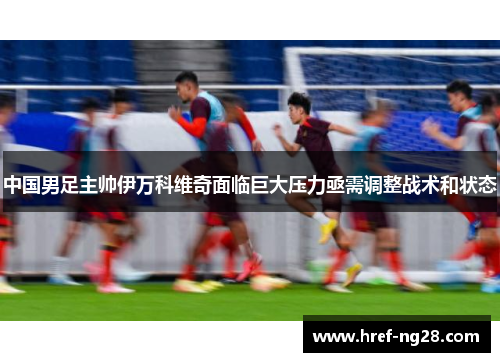 中国男足主帅伊万科维奇面临巨大压力亟需调整战术和状态 中国男足主帅伊万科维奇面临巨大压力亟需调整战术和状态